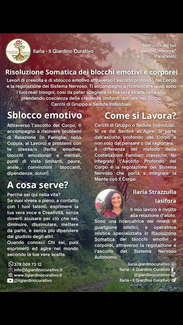 Questo è il Lavoro che ti propongo.

C'è da prenderti di coraggio e voler guardare te stessa/o allo Specchio, un passo dopo l'altro, ti accompagno a lasciar cadere i veli e le illusioni che ti impediscono di entrare in contatto, Sentire, Chi sei veramente.

Questo ti permette di essere sempre più presente a te stessa/o e nella tua vita, arricchendo le tue relazioni e la qualità di ciò che porti nel Mondo. Basta uno sguardo, un tono di voce, un movimento, per comunicare la nostra essenza al mondo, non si tratta di cose grandi, ma di piccoli gesti ripetuti. Questi gesti, se fatti inconsapevolmente, portano difficoltà, dolore e tristezza nella vita; al contrario, se fatti con presenza, consapevolmente, nel tuo giusto tempo e modo, ti danno nuova linfa ed energia per esprimerti e vivere a pieno. Così che la tua vita sia sempre più una danza e non una condanna.

"Solo quando torni a sentirTI, puoi Scegliere veramente"

Ilaria - Risoluzione Somatica dei blocchi emotivi e corporei.

Cerchi di Gruppo e Sessioni Individuali.

RISOLUZIONE SOMATICA 
dei blocchi emotivi e corporei, attraverso la regolazione del Sistema Nervoso.

Cosa ti impedisce di esprimerti per quello che sei?

In questo Percorso, ti guido a entrare in contatto con la tua essenza più autentica, in uno spazio di ascolto sicuro ed empatico.
Liberando le energie congelate nel Corpo e permettendoti di tornare a sentire davvero e non solo a pensare di sentire.

Nel piacere di stare insieme, ritrovando l'armonia della Comunità Umana, possiamo riscoprire gli strumenti per riconnetterci con chi Siamo veramente. 
... E vivere con gioia!

CALENDARIO 
ilgiardinocurativo.it/calendario 
(link in bio)

ATTIVITÀ 
ilgiardinocurativo.it/attivita
(vedi sito web)

ARTICOLI
ilgiardinocurativo.it/articoli
(vedi sito web, link in bio)

CONTATTI
ilgiardinocurativo.it (link in bio)
e-mail:  info@ilgiardinocurativo.it
whatsapp: 378 069 7312
Telegram:  Ilaria - il Giardino Curativo
Facebook:  Ilaria - il Giardino Curativo
Instagram: Ilaria.GiardinoCurativo
TikTok:  @giardinocurativo
YouTube: Ilaria - Il Giardino Curativo

#consapevolezza #relazioni #crescitapersonale #risoluzionesomatica #costellazionifamiliari